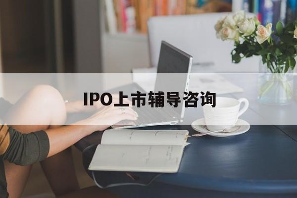 IPO上市辅导咨询(ipo上市辅导咨询公司)赣州市