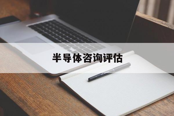 半导体咨询评估(半导体应用咨询工程师)赣州市